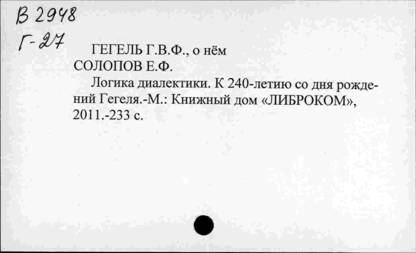 ﻿& 194?
ГЕГЕЛЬ Г.В.Ф., о нём СОЛОПОВ Е.Ф.
Логика диалектики. К 240-летию со дня рождений Гегеля.-М.: Книжный дом «ЛИБРОКОМ», 2011.-233 с.